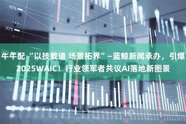 牛牛配 “以技载道 场景拓界”—蓝鲸新闻承办，引爆2025WAIC！行业领军者共议AI落地新图景