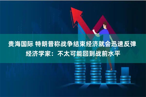 贵海国际 特朗普称战争结束经济就会迅速反弹 经济学家:不太可能回到战前水平