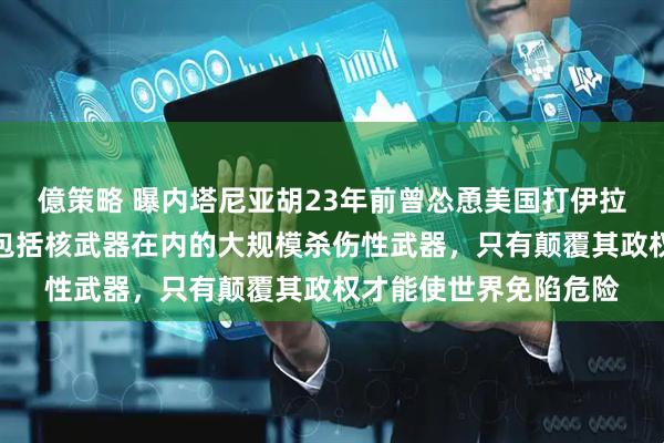 億策略 曝内塔尼亚胡23年前曾怂恿美国打伊拉克，称萨达姆在寻求包括核武器在内的大规模杀伤性武器，只有颠覆其政权才能使世界免陷危险