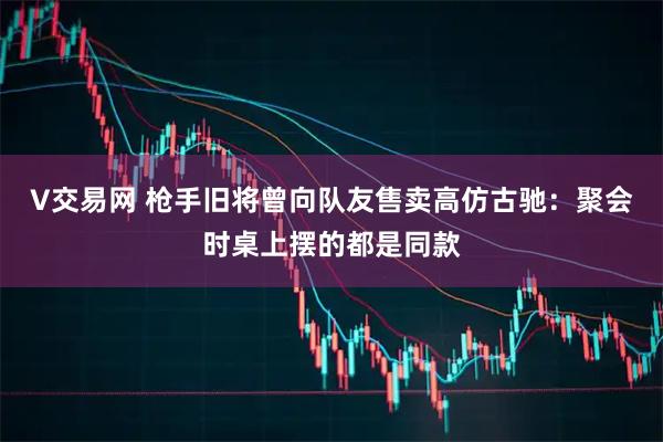 V交易网 枪手旧将曾向队友售卖高仿古驰：聚会时桌上摆的都是同款