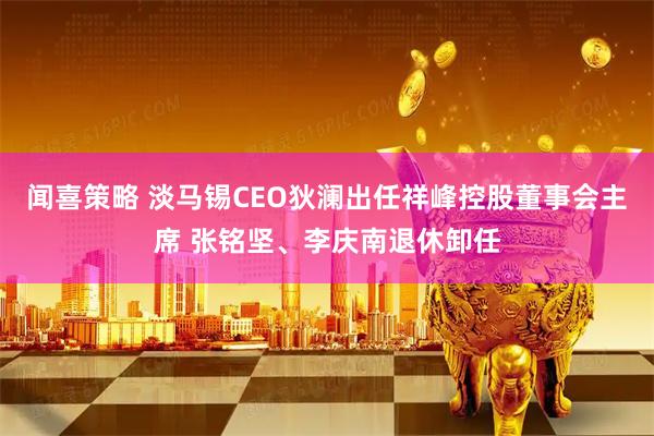 闻喜策略 淡马锡CEO狄澜出任祥峰控股董事会主席 张铭坚、李庆南退休卸任